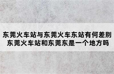 东莞火车站与东莞火车东站有何差别 东莞火车站和东莞东是一个地方吗